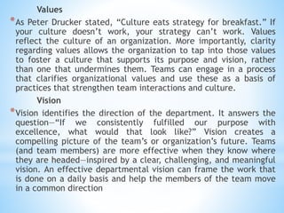 Values
*As Peter Drucker stated, “Culture eats strategy for breakfast.” If
your culture doesn’t work, your strategy can’t work. Values
reflect the culture of an organization. More importantly, clarity
regarding values allows the organization to tap into those values
to foster a culture that supports its purpose and vision, rather
than one that undermines them. Teams can engage in a process
that clarifies organizational values and use these as a basis of
practices that strengthen team interactions and culture.
Vision
*Vision identifies the direction of the department. It answers the
question—“If we consistently fulfilled our purpose with
excellence, what would that look like?” Vision creates a
compelling picture of the team’s or organization’s future. Teams
(and team members) are more effective when they know where
they are headed—inspired by a clear, challenging, and meaningful
vision. An effective departmental vision can frame the work that
is done on a daily basis and help the members of the team move
in a common direction
 
