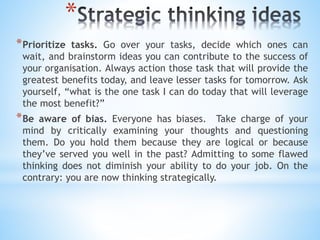 *
*Prioritize tasks. Go over your tasks, decide which ones can
wait, and brainstorm ideas you can contribute to the success of
your organisation. Always action those task that will provide the
greatest benefits today, and leave lesser tasks for tomorrow. Ask
yourself, “what is the one task I can do today that will leverage
the most benefit?”
*Be aware of bias. Everyone has biases. Take charge of your
mind by critically examining your thoughts and questioning
them. Do you hold them because they are logical or because
they’ve served you well in the past? Admitting to some flawed
thinking does not diminish your ability to do your job. On the
contrary: you are now thinking strategically.
 