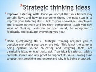 *
*Improve listening skills. Once you accept that your beliefs may
contain flaws and how to overcome them, the next step is to
improve your listening skills. Talk to your co-workers, employees
and broader network and let their perspectives teach you new
ways of thinking. Maintain an open mind, be receptive to
feedback, and evaluate everything you hear.
*Hone questioning skills. Strategic thinking requires you to
question everything you see or are told. This is not the same as
being cynical: you’re collecting and weighing facts, not
dismissing ideas or traditions. Ask if an idea is rational, with a
credible source and any proof to support its value. Taking time
to question something and understand why it is being proposed.
 