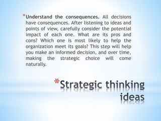 *
*Understand the consequences. All decisions
have consequences. After listening to ideas and
points of view, carefully consider the potential
impact of each one. What are its pros and
cons? Which one is most likely to help the
organization meet its goals? This step will help
you make an informed decision, and over time,
making the strategic choice will come
naturally.
 