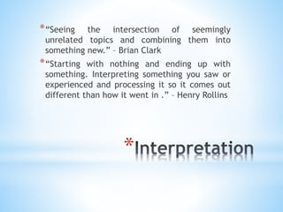 *
*“Seeing the intersection of seemingly
unrelated topics and combining them into
something new.” – Brian Clark
*“Starting with nothing and ending up with
something. Interpreting something you saw or
experienced and processing it so it comes out
different than how it went in .” – Henry Rollins
 