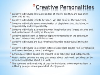 *
* Creative individuals have a great deal of energy, but they are also often
quiet and at rest.
* Creative individuals tend to be smart, yet also naive at the same time.
* Creative individuals have a combination of playfulness and discipline, or
responsibility and irresponsibility.
* Creative individuals alternate between imagination and fantasy ant one end,
and rooted sense of reality at the other.
* Creative people seem to harbour opposite tendencies on the continuum
between extroversion and introversion.
* Creative individuals are also remarkable humble and proud at the same
time.
* Creative individuals to a certain extent escape rigid gender role stereotyping
and have a tendency toward androgyny.
* Generally, creative people are thought to be rebellious and independent.
* Most creative persons are very passionate about their work, yet they can be
extremely objective about it as well.
* The openness and sensitivity of creative individuals often exposes them to
suffering pain yet also a great deal of enjoyment.
 