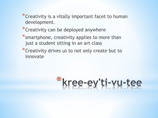 *
*Creativity is a vitally important facet to human
development.
*Creativity can be deployed anywhere
*smartphone, creativity applies to more than
just a student sitting in an art class
*Creativity drives us to not only create but to
innovate
 
