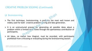  Brainstorming
 The first technique, brainstorming, is probably the most well known and
widely used for both creative problem solving and idea generation.
 It is an unstructured process for generating all possible ideas about a
problem within a limited time frame through the spontaneous contribution of
participants.
 All ideas, no matter how illogical, must be recorded, with participants
prohibited from criticizing or evaluating during the brainstorming session.
CREATIVE PROBLEM SOLVING (Continued)
Chapter: Creativity and the business idea
Source: Entrepreneurship by Hisrich, Peters & Shepherd
 