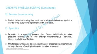  Reverse brainstorming
 Similar to brainstorming, but criticism is allowed and encouraged as a
way to bring out possible problems with the ideas.
 Synectics
 Synectics is a creative process that forces individuals to solve
problems through one of four analogy mechanisms:i.e personal,
direct, symbolic and fantasy.
 This forces participants to consciously apply preconscious mechanisms
through the use of analogies in order to solve problems.
CREATIVE PROBLEM SOLVING (Continued)
Chapter: Creativity and the business idea
Source: Entrepreneurship by Hisrich, Peters & Shepherd
 