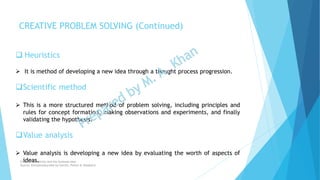 Heuristics
 It is method of developing a new idea through a thought process progression.
Scientific method
 This is a more structured method of problem solving, including principles and
rules for concept formation, making observations and experiments, and finally
validating the hypothesis.
Value analysis
 Value analysis is developing a new idea by evaluating the worth of aspects of
ideas.
CREATIVE PROBLEM SOLVING (Continued)
Chapter: Creativity and the business idea
Source: Entrepreneurship by Hisrich, Peters & Shepherd
 