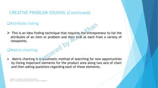 Attribute listing
 This is an idea finding technique that requires the entrepreneur to list the
attributes of an item or problem and then look at each from a variety of
viewpoints.
Matrix charting
 Matrix charting is a systematic method of searching for new opportunities
by listing important elements for the product area along two axis of chart
and then asking questions regarding each of these elements.
CREATIVE PROBLEM SOLVING (Continued)
Chapter: Creativity and the business idea
Source: Entrepreneurship by Hisrich, Peters & Shepherd
 