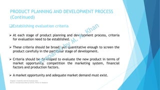 Establishing evaluation criteria
 At each stage of product planning and development process, criteria
for evaluation need to be established.
 These criteria should be broad, yet quantitative enough to screen the
product carefully in the particular stage of development.
 Criteria should be developed to evaluate the new product in terms of
market opportunity, competition the marketing system, financial
factors and production factors.
 A market opportunity and adequate market demand must exist.
PRODUCT PLANNING AND DEVELOPMENT PROCESS
(Continued)
Chapter: Creativity and the business idea
Source: Entrepreneurship by Hisrich, Peters & Shepherd
 