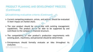 Establishing evaluation criteria (Continued)
 Current competing producers, prices, and policies should be evaluated
in their impact on market share.
 The new product should be compatible with existing management
capabilities. The product should be able to be supported by and
contribute to the company’s financial structure.
 The compatibility of new product’s production requirements with
existing plant, machinery, and personnel should be determined.
 Entrepreneurs should formally evaluate an idea throughout its
evolution.
PRODUCT PLANNING AND DEVELOPMENT PROCESS
(Continued)
Chapter: Creativity and the business idea
Source: Entrepreneurship by Hisrich, Peters & Shepherd
 