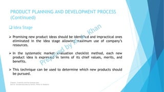  Idea Stage
 Promising new product ideas should be identified and impractical ones
eliminated in the idea stage allowing maximum use of company’s
resources.
 In the systematic market evaluation checklist method, each new
product idea is expressed in terms of its chief values, merits, and
benefits.
 This technique can be used to determine which new products should
be pursued.
PRODUCT PLANNING AND DEVELOPMENT PROCESS
(Continued)
Chapter: Creativity and the business idea
Source: Entrepreneurship by Hisrich, Peters & Shepherd
 