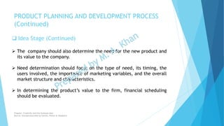  Idea Stage (Continued)
 The company should also determine the need for the new product and
its value to the company.
 Need determination should focus on the type of need, its timing, the
users involved, the importance of marketing variables, and the overall
market structure and characteristics.
 In determining the product’s value to the firm, financial scheduling
should be evaluated.
PRODUCT PLANNING AND DEVELOPMENT PROCESS
(Continued)
Chapter: Creativity and the business idea
Source: Entrepreneurship by Hisrich, Peters & Shepherd
 