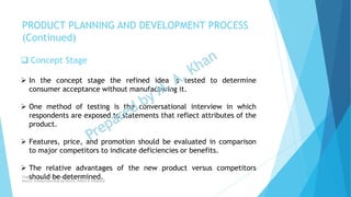  Concept Stage
 In the concept stage the refined idea is tested to determine
consumer acceptance without manufacturing it.
 One method of testing is the conversational interview in which
respondents are exposed to statements that reflect attributes of the
product.
 Features, price, and promotion should be evaluated in comparison
to major competitors to indicate deficiencies or benefits.
 The relative advantages of the new product versus competitors
should be determined.
PRODUCT PLANNING AND DEVELOPMENT PROCESS
(Continued)
Chapter: Creativity and the business idea
Source: Entrepreneurship by Hisrich, Peters & Shepherd
 