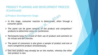  Product Development Stage
 In this stage, consumer reaction is determined, often through a
consumer panel.
 The panel can be given samples of the product and competitors’
products to determine consumer preference.
 Participants keep the record of their use of product and comment on
its virtues and deficiencies.
 The panel of consumers is also given a sample of product and one or
more competitive product simultaneously.
 One test product may already be on the market, whereas the other
test product is new.
PRODUCT PLANNING AND DEVELOPMENT PROCESS
(Continued)
Chapter: Creativity and the business idea
Source: Entrepreneurship by Hisrich, Peters & Shepherd
 