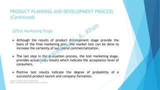 Test Marketing Stage
 Although the results of product development stage provide the
basis of the final marketing plan, the market test can be done to
increase the certainty of successful commercialization.
 The last step in the evaluation process, the test marketing stage,
provides actual sales results which indicate the acceptance level of
consumers.
 Positive test results indicate the degree of probability of a
successful product launch and company formation.
PRODUCT PLANNING AND DEVELOPMENT PROCESS
(Continued)
Chapter: Creativity and the business idea
Source: Entrepreneurship by Hisrich, Peters & Shepherd
 