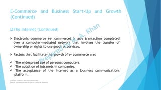 The Internet (Continued)
 Electronic commerce (e- commerce) is any transaction completed
over a computer-mediated network that involves the transfer of
ownership or rights to use goods or services.
 Factors that facilitate the growth of e- commerce are:
 The widespread use of personal computers.
 The adoption of intranets in companies.
 The acceptance of the Internet as a business communications
platform.
E-Commerce and Business Start-Up and Growth
(Continued)
Chapter: Creativity and the business idea
Source: Entrepreneurship by Hisrich, Peters & Shepherd
 