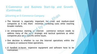 Starting an E-Commerce Company
 The Internet is especially important for small and medium-sized
companies as it lets them minimize marketing costs while reaching
broader markets.
 An entrepreneur starting an Internet commerce venture needs to
address many of the same strategic and tactical questions as other
companies plus some specific online issues.
 One decision is whether to run the Internet operations within the
company or outsource these operations.
 If handled in-house, expensive equipment and software have to be
maintained.
E-Commerce and Business Start-Up and Growth
(Continued)
Chapter: Creativity and the business idea
Source: Entrepreneurship by Hisrich, Peters & Shepherd
 