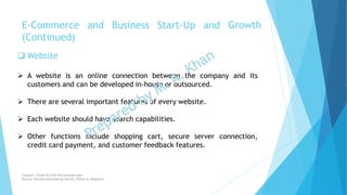  Website
 A website is an online connection between the company and its
customers and can be developed in-house or outsourced.
 There are several important features of every website.
 Each website should have search capabilities.
 Other functions include shopping cart, secure server connection,
credit card payment, and customer feedback features.
E-Commerce and Business Start-Up and Growth
(Continued)
Chapter: Creativity and the business idea
Source: Entrepreneurship by Hisrich, Peters & Shepherd
 