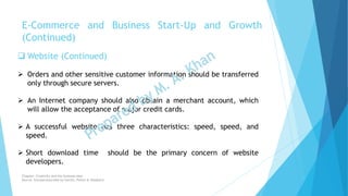  Website (Continued)
 Orders and other sensitive customer information should be transferred
only through secure servers.
 An Internet company should also obtain a merchant account, which
will allow the acceptance of major credit cards.
 A successful website has three characteristics: speed, speed, and
speed.
 Short download time should be the primary concern of website
developers.
E-Commerce and Business Start-Up and Growth
(Continued)
Chapter: Creativity and the business idea
Source: Entrepreneurship by Hisrich, Peters & Shepherd
 