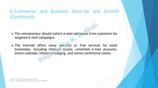  The entrepreneur should collect e-mail addresses from customers for
targeted e-mail campaigns.
 The Internet offers many low-cost or free services for small
businesses, including Internet access, unlimited e-mail accounts,
online calendar, instant messaging, and online conference rooms.
E-Commerce and Business Start-Up and Growth
(Continued)
Chapter: Creativity and the business idea
Source: Entrepreneurship by Hisrich, Peters & Shepherd
 