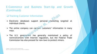  Tracking Customer Information
 Electronic databases support personal marketing targeted at
individual clients.
 The online company can capture customers’ information in many
ways.
 The U.S. government has generally maintained a policy of
noninvolvement with Internet regulation, but the Federal Trade
Commission has also pressed for new laws to protect minors.
E-Commerce and Business Start-Up and Growth
(Continued)
Chapter: Creativity and the business idea
Source: Entrepreneurship by Hisrich, Peters & Shepherd
 