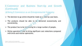  Doing E-Commerce as an Entrepreneurial Company
 The decision to go online should be made on a case-by-case basis.
 The products should be able to be delivered economically and
conveniently.
 The product has to be interesting for a large number of people.
 Online operations have to bring significant cost reductions compared
with brick-and-mortar operations.
E-Commerce and Business Start-Up and Growth
(Continued)
Chapter: Creativity and the business idea
Source: Entrepreneurship by Hisrich, Peters & Shepherd
 