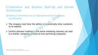  Doing E-Commerce as an Entrepreneurial Company
(Continued)
 The company must have the ability to economically draw customers
to its website.
 Conflict between traditional and online marketing channels can lead
to a hostile, competing position of once partnering companies.
E-Commerce and Business Start-Up and Growth
(Continued)
Chapter: Creativity and the business idea
Source: Entrepreneurship by Hisrich, Peters & Shepherd
 