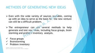 METHODS OF GENERATING NEW IDEAS
 Even with the wide variety of sources available, coming
up with an idea to serve as the basis for the new venture
can still be a difficult problem.
 The entrepreneur can use several methods to help
generate and test new ideas, including focus groups, brain
storming and problem inventory analysis.
 Focus groups
 Brainstorming
 Problem inventory
Chapter: Creativity and the business idea
Source: Entrepreneurship by Hisrich, Peters & Shepherd
 