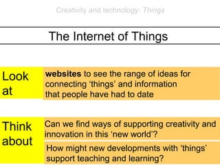 Creativity and technology: Things


         The Internet of Things


Look    websites to see the range of ideas for
        connecting ‘things’ and information
at      that people have had to date


Think   Can we find ways of supporting creativity and
        innovation in this ‘new world’?
about   How might new developments with ‘things’
        support teaching and learning?
 