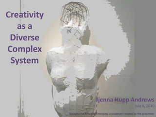 Creativity as a Diverse Complex System Jjenna Hupp Andrews July 8, 2010 Background Artwork: Emerging, a sculpture created by the presenter. 
