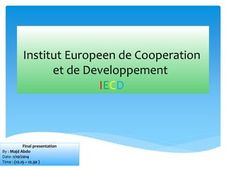 Institut Europeen de Cooperation 
et de Developpement 
IECD 
Final presentation 
By : Majd Abdo 
Date :1/10/2014 
Time : (12.15 – 12.30 ) 
 