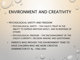 ENVIRONMENT AND CREATIVITY
• PSYCHOLOGICAL SAFETY AND FREEDOM
• PSYCHOLOGICAL SAFETY – THE CHILD’S TRUST IN THE
ABILITY TO EXPRESS EMOTION SAFELY, AND IN RESPONSE OF
OTHERS
• PSYCHOLOGICAL FREEDOM – THE ENCOURAGEMENT OF THE
CHILD’S CURIOSITY, DECISION-MAKING AND QUESTIONING
• PARENTS WHO PROVIDE THIS ENVIRONMENT TEND TO
HAVE CHILDREN WHO ARE MORE CREATIVE
(HARRINGTON ET AL. 1992:204)
 