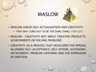 MASLOW
• MASLOW LINKED SELF ACTUALISATION AND CREATIVITY
• ‘THEY MAY TURN OUT TO BE THE SAME THING’ (1971:57)
• MASLOW – CREATIVITY NOT ABOUT CREATING PRODUCTS,
ACHIEVEMENTS OR SOLVING PROBLEMS.
• CREATIVITY AS A PROCESS THAT DEVELOPED THE PERSON,
ALLOWING SELF-ACCEPTANCE, SELF-ESTEEM, AUTONOMY,
DETACHMENT, PROBLEM-CENTRING AND THE EXPRESSION
OF EMOTION.
 