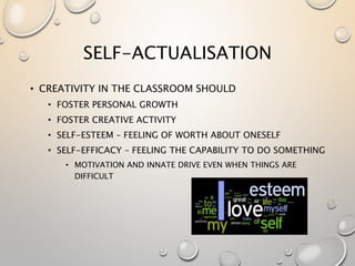 SELF-ACTUALISATION
• CREATIVITY IN THE CLASSROOM SHOULD
• FOSTER PERSONAL GROWTH
• FOSTER CREATIVE ACTIVITY
• SELF-ESTEEM – FEELING OF WORTH ABOUT ONESELF
• SELF-EFFICACY – FEELING THE CAPABILITY TO DO SOMETHING
• MOTIVATION AND INNATE DRIVE EVEN WHEN THINGS ARE
DIFFICULT
 