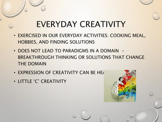 EVERYDAY CREATIVITY
• EXERCISED IN OUR EVERYDAY ACTIVITIES: COOKING MEAL,
HOBBIES, AND FINDING SOLUTIONS
• DOES NOT LEAD TO PARADIGMS IN A DOMAIN -
BREAKTHROUGH THINKING OR SOLUTIONS THAT CHANGE
THE DOMAIN
• EXPRESSION OF CREATIVITY CAN BE HEALING
• LITTLE ‘C’ CREATIVITY
 