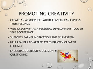 PROMOTING CREATIVITY
• CREATE AN ATMOSPHERE WHERE LEANERS CAN EXPRESS
THEIR FEELINGS
• VIEW CREATIVITY AS A PERSONAL DEVELOPMENT TOOL OF
SELF ACCEPTANCE
• SUPPORT LEARNER MOTIVATION AND SELF-ESTEEM
• HELP LEANERS TO APPRECIATE THEIR OWN CREATIVE
EFFICACY
• ENCOURAGE CURIOSITY, DECISION-MAKING AND
QUESTIONING
 