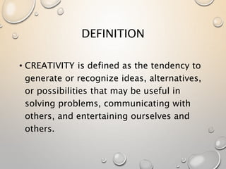 DEFINITION
• CREATIVITY is defined as the tendency to
generate or recognize ideas, alternatives,
or possibilities that may be useful in
solving problems, communicating with
others, and entertaining ourselves and
others.
 