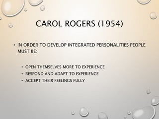 CAROL ROGERS (1954)
• IN ORDER TO DEVELOP INTEGRATED PERSONALITIES PEOPLE
MUST BE:
• OPEN THEMSELVES MORE TO EXPERIENCE
• RESPOND AND ADAPT TO EXPERIENCE
• ACCEPT THEIR FEELINGS FULLY
 