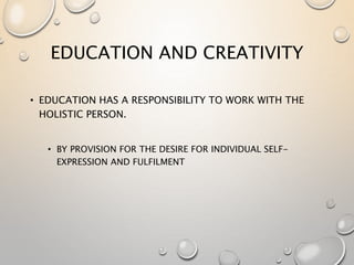 EDUCATION AND CREATIVITY
• EDUCATION HAS A RESPONSIBILITY TO WORK WITH THE
HOLISTIC PERSON.
• BY PROVISION FOR THE DESIRE FOR INDIVIDUAL SELF-
EXPRESSION AND FULFILMENT
 