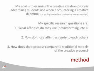 My goal is to examine the creative ideation process
  advertising students use when encountering a creative
             dilemma (i.e. getting a new client or planning a new campaign)

                       My specific research questions are:
      1. What affinities do they use (brainstorming, etc.)?

           2. How do those affinities relate to each other?

3. How does their process compare to traditional models
                               of the creative process?

                                                          method
 