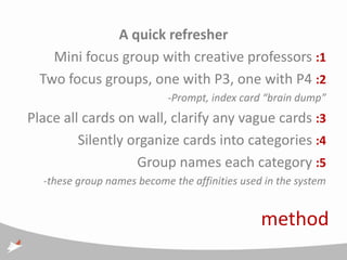 A quick refresher
    Mini focus group with creative professors :1
  Two focus groups, one with P3, one with P4 :2
                           -Prompt, index card “brain dump”
Place all cards on wall, clarify any vague cards :3
         Silently organize cards into categories :4
                   Group names each category :5
  -these group names become the affinities used in the system


                                               method
 