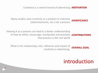Creativity is a central tenant of advertising :MOTIVATION



   Many studies view creativity as a product or outcome
                                                         :SIGNIFICANCE
                    (advertisements, etc.) not a process


Viewing it as a process can lead to a better understanding
   of how to refine, encourage, manipulate and promote :CONTRIBUTIONS
                              that process in the real world

   What is the relationship, role, influence and impact of
                                                              :OVERALL GOAL
                                   creativity in advertising.



                                                   introduction
 