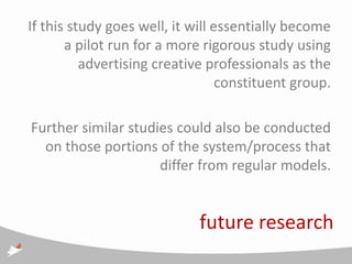 If this study goes well, it will essentially become
       a pilot run for a more rigorous study using
          advertising creative professionals as the
                                  constituent group.

Further similar studies could also be conducted
  on those portions of the system/process that
                     differ from regular models.


                             future research
 