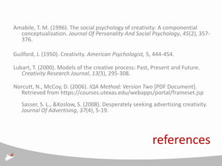 Amabile, T. M. (1996). The social psychology of creativity: A componential
  conceptualization. Journal Of Personality And Social Psychology, 45(2), 357-
  376.

Guilford, J. (1950). Creativity. American Psychologist, 5, 444-454.

Lubart, T. (2000). Models of the creative process: Past, Present and Future.
   Creativity Research Journal, 13(3), 295-308.

Norcutt, N., McCoy, D. (2006). IQA Method: Version Two [PDF Document].
   Retrieved from https://courses.utexas.edu/webapps/portal/frameset.jsp
   Sasser, S. L., &Koslow, S. (2008). Desperately seeking advertising creativity.
   Journal Of Advertising, 37(4), 5-19.




                                                          references
 
