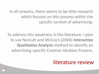 In all streams, there seems to be little research
         which focuses on this process within the
                   specific context of advertising.

To address this weakness in the literature, I plan
  to use Norcutt and McCoy’s (2006) Interactive
      Qualitative Analysis method to identify an
   advertising-specific Creative Ideation Process.

                           literature review
 