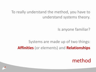 To really understand the method, you have to
                  understand systems theory.

                          Is anyone familiar?

          Systems are made up of two things:
   Affinities (or elements) and Relationships


                                  method
 