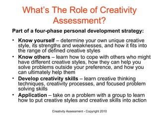 What’s The Role of Creativity Assessment? Part of a four-phase personal development strategy: Know yourself  – determine your own unique creative style, its strengths and weaknesses, and how it fits into the range of defined creative styles Know others  – learn how to cope with others who might have different creative styles, how they can help you solve problems outside your preference, and how you can ultimately help them Develop creativity skills  – learn creative thinking techniques, creativity processes, and focused problem solving skills Application  – take on a problem with a group to learn how to put creative styles and creative skills into action 