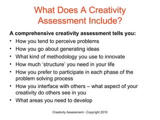 What Does A Creativity Assessment Include? A comprehensive creativity assessment tells you:   How you tend to perceive problems How you go about generating ideas What kind of methodology you use to innovate How much ‘structure’ you need in your life How you prefer to participate in each phase of the problem solving process How you interface with others – what aspect of your creativity do others see in you What areas you need to develop 