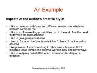 An Example Aspects of the author’s creative style: I like to come up with ‘new and different’ solutions for whatever problem confronts me I like to explore exciting possibilities, but in the end I feel the need to develop practical solutions I like to gain group consensus I tend to focus on the ‘problem definition’ phase of the innovation process I keep aware of what’s working in other areas, because like to integrate ideas I find in the external world in new and novel ways I like to keep my possibilities open, even after deciding on a direction 