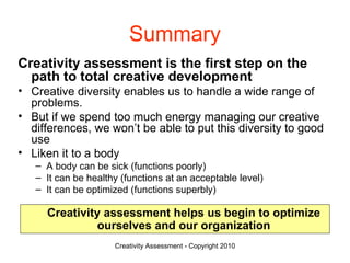Summary Creativity assessment is the first step on the path to total creative development Creative diversity enables us to handle a wide range of problems.  But if we spend too much energy managing our creative differences, we won’t be able to put this diversity to good use Liken it to a body  A body can be sick (functions poorly) It can be healthy (functions at an acceptable level) It can be optimized (functions superbly) Creativity assessment helps us begin to optimize ourselves and our organization 