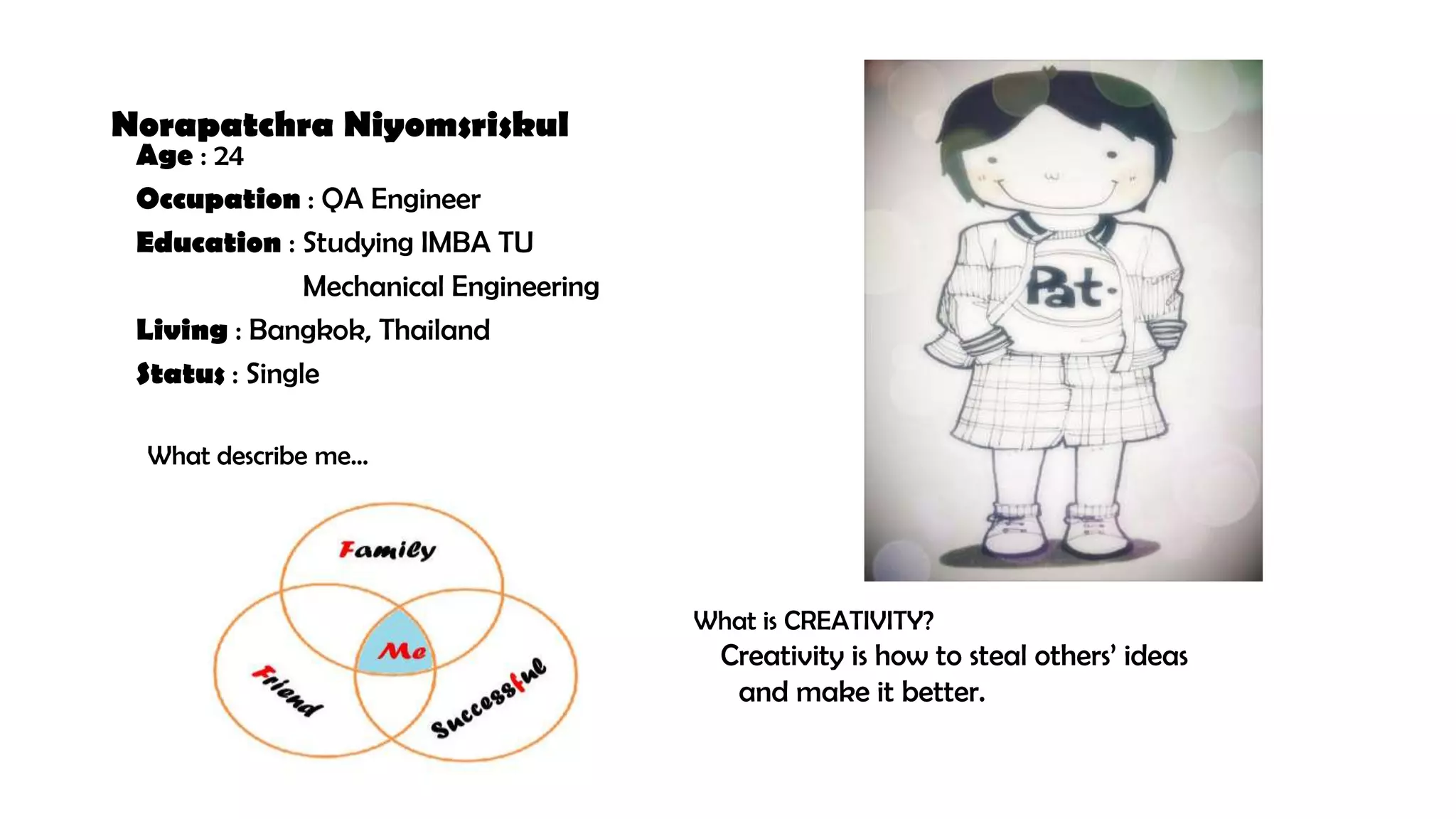 Norapatchra Niyomsriskul
Age : 24
Occupation : QA Engineer
Education : Studying IMBA TU
Mechanical Engineering
Living : Bangkok, Thailand
Status : Single
What describe me…
What is CREATIVITY?
Creativity is how to steal others’ ideas
and make it better.